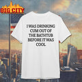 I Was Drinking Cum Out Of The Bathtub Before It Was Cool shirt